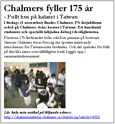 Textruta: Chalmers fyller 175 &aring;r
- Fullt hus p&aring; kalaset i Taiwan
I fredags (5 november) firades Chalmers 175-&aring;rsjubileum ocks&aring; p&aring; Chalmers Asias kontor i Taiwan. Ett hundratal studenter och speciellt inbjudna deltog i festligheterna.

F&ouml;rutom 175-&aring;rsfirandet h&ouml;lls ocks&aring; en premi&auml;r p&aring; kontoret. Genom Chalmers Asias f&ouml;rsorg ska sporten innebandy introduceras f&ouml;r Taiwanesiska studenter. Och det spelades f&ouml;r fullt p&aring; den lilla arena som tillf&auml;lligtvis hade byggts upp i sammantr&auml;desrummet.

 

L&auml;s hela min artikel p&aring; f&ouml;ljande adress: 
http://chalmersnyheter.chalmers.se/Article.jsp?article=4052


