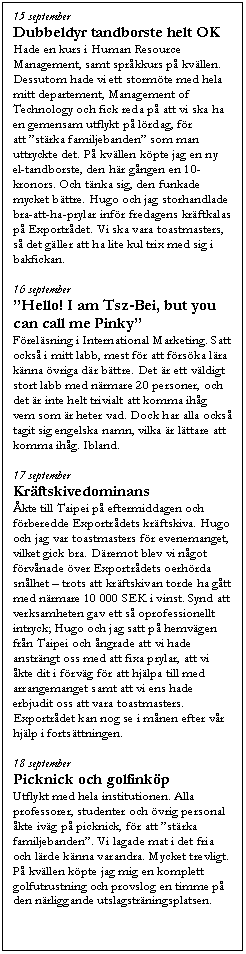 Textruta: 15 september
Dubbeldyr tandborste helt OK
Hade en kurs i Human Resource Management, samt spr&aring;kkurs p&aring; kv&auml;llen. Dessutom hade vi ett storm&ouml;te med hela mitt departement, Management of Technology och fick reda p&aring; att vi ska ha en gemensam utflykt p&aring; l&ouml;rdag, f&ouml;r att ��st&auml;rka familjebanden�� som man uttryckte det. P&aring; kv&auml;llen k&ouml;pte jag en ny el-tandborste, den h&auml;r g&aring;ngen en 10-kronors. Och t&auml;nka sig, den funkade mycket b&auml;ttre. Hugo och jag storhandlade bra-att-ha-prylar inf&ouml;r fredagens kr&auml;ftkalas p&aring; Exportr&aring;det. Vi ska vara toastmasters, s&aring; det g&auml;ller att ha lite kul trix med sig i bakfickan.

16 september
��Hello! I am Tsz-Bei, but you can call me Pinky��
F&ouml;rel&auml;sning i International Marketing. Satt ocks&aring; i mitt labb, mest f&ouml;r att f&ouml;rs&ouml;ka l&auml;ra k&auml;nna &ouml;vriga d&auml;r b&auml;ttre. Det &auml;r ett v&auml;ldigt stort labb med n&auml;rmare 20 personer, och det &auml;r inte helt trivialt att komma ih&aring;g vem som &auml;r heter vad. Dock har alla ocks&aring; tagit sig engelska namn, vilka &auml;r l&auml;ttare att komma ih&aring;g. Ibland.

17 september
Kr&auml;ftskivedominans
&Aring;kte till Taipei p&aring; eftermiddagen och f&ouml;rberedde Exportr&aring;dets kr&auml;ftskiva. Hugo och jag var toastmasters f&ouml;r evenemanget, vilket gick bra. D&auml;remot blev vi n&aring;got f&ouml;rv&aring;nade &ouml;ver Exportr&aring;dets oerh&ouml;rda sn&aring;lhet �V trots att kr&auml;ftskivan torde ha g&aring;tt med n&auml;rmare 10 000 SEK i vinst. Synd att verksamheten gav ett s&aring; oprofessionellt intryck; Hugo och jag satt p&aring; hemv&auml;gen fr&aring;n Taipei och &aring;ngrade att vi hade anstr&auml;ngt oss med att fixa prylar, att vi &aring;kte dit i f&ouml;rv&auml;g f&ouml;r att hj&auml;lpa till med arrangemanget samt att vi ens hade erbjudit oss att vara toastmasters. Exportr&aring;det kan nog se i m&aring;nen efter v&aring;r hj&auml;lp i forts&auml;ttningen.

18 september
Picknick och golfink&ouml;p
Utflykt med hela institutionen. Alla professorer, studenter och &ouml;vrig personal &aring;kte iv&auml;g p&aring; picknick, f&ouml;r att ��st&auml;rka familjebanden��. Vi lagade mat i det fria och l&auml;rde k&auml;nna varandra. Mycket trevligt. P&aring; kv&auml;llen k&ouml;pte jag mig en komplett golfutrustning och provslog en timme p&aring; den n&auml;rliggande utslagstr&auml;ningsplatsen.
