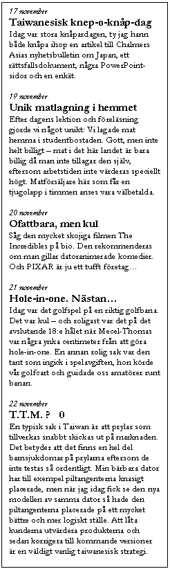Textruta: 17 november
Taiwanesisk knep-o-kn&aring;p-dag
Idag var stora kn&aring;pardagen, ty jag hann b&aring;de kn&aring;pa ihop en artikel till Chalmers Asias nyhetsbulletin om Japan, ett r&auml;ttsfallsdokument, n&aring;gra PowerPoint-sidor och en enk&auml;t.

19 november
Unik matlagning i hemmet
Efter dagens lektion och f&ouml;rel&auml;sning gjorde vi n&aring;got unikt: Vi lagade mat hemma i studentbostaden. Gott, men inte helt billigt �V mat i det h&auml;r landet &auml;r bara billig d&aring; man inte tillagar den sj&auml;lv, eftersom arbetstiden inte v&auml;rderas speciellt h&ouml;gt. Matf&ouml;rs&auml;ljare h&auml;r som f&aring;r en tjugolapp i timmen anses vara v&auml;lbetalda. 

20 november
Ofattbara, men kul
S&aring;g den mycket skojiga filmen The Incredibles p&aring; bio. Den rekommenderas om man gillar datoranimerade komedier. Och PIXAR &auml;r ju ett tufft f&ouml;retag�K

21 november
Hole-in-one. N&auml;stan�K
Idag var det golfspel p&aring; en riktig golfbana. Det var kul �V och roligast var det p&aring; det avslutande 18:e h&aring;let n&auml;r Mecel-Thomas var n&aring;gra ynka centimeter fr&aring;n att g&ouml;ra hole-in-one. En annan rolig sak var den tant som ingick i spelavgiften, hon k&ouml;rde v&aring;r golfcart och guidade oss amat&ouml;rer runt banan. 

22 november
T.T.M. �� 0
En typisk sak i Taiwan &auml;r att prylar som tillverkas snabbt skickas ut p&aring; marknaden. Det betyder att det finns en hel del barnsjukdomar p&aring; prylarna eftersom de inte testas s&aring; ordentligt. Min b&auml;rbara dator har till exempel piltangenterna knasigt placerade, men n&auml;r jag idag fick se den nya modellen av samma dator s&aring; hade den piltangenterna placerade p&aring; ett mycket b&auml;ttre och mer logiskt st&auml;lle. Att l&aring;ta kunderna utv&auml;rdera produkterna och sedan korrigera till kommande versioner &auml;r en v&auml;ldigt vanlig taiwanesisk strategi.

