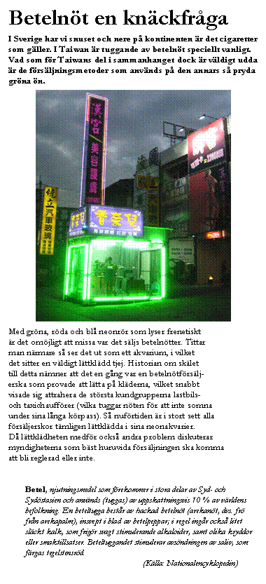 Textruta: Beteln&ouml;t en kn&auml;ckfr&aring;ga 
I Sverige har vi snuset och nere p&aring; kontinenten &auml;r det cigaretter som g&auml;ller. I Taiwan &auml;r tuggande av beteln&ouml;t speciellt vanligt. Vad som f&ouml;r Taiwans del i sammanhanget dock &auml;r v&auml;ldigt udda &auml;r de f&ouml;rs&auml;ljningsmetoder som anv&auml;nds p&aring; den annars s&aring; pryda gr&ouml;na &ouml;n.

 

Med gr&ouml;na, r&ouml;da och bl&aring; neonr&ouml;r som lyser frenetiskt 
&auml;r det om&ouml;jligt att missa var det s&auml;ljs beteln&ouml;tter. Tittar 
man n&auml;rmare s&aring; ser det ut som ett akvarium, i vilket 
det sitter en v&auml;ldigt l&auml;ttkl&auml;dd tjej. Historian om sk&auml;let 
till detta n&auml;mner att det en g&aring;ng var en beteln&ouml;tf&ouml;rs&auml;lj-
erska som provade att l&auml;tta p&aring; kl&auml;derna, vilket snabbt 
visade sig attrahera de st&ouml;rsta kundgrupperna lastbils- 
och taxichauff&ouml;rer (vilka tuggar n&ouml;ten f&ouml;r att inte somna 
under sina l&aring;nga k&ouml;rpass). S&aring; nuf&ouml;rtiden &auml;r i stort sett alla f&ouml;rs&auml;ljerskor t&auml;mligen l&auml;ttkl&auml;dda i sina neonakvarier. 
D&aring; l&auml;ttkl&auml;dheten medf&ouml;r ocks&aring; andra problem diskuterar
myndigheterna som b&auml;st huruvida f&ouml;rs&auml;ljningen ska komma
att bli reglerad eller inte.


Betel, njutningsmedel som f&ouml;rekommer i stora delar av Syd- och Syd&ouml;stasien och anv&auml;nds (tuggas) av uppskattningsvis 10 % av v&auml;rldens befolkning. En beteltugga best&aring;r av hackad beteln&ouml;t (arekan&ouml;t, dvs. fr&ouml; fr&aring;n arekapalm), insvept i blad av betelpeppar; i regel ing&aring;r ocks&aring; litet sl&auml;ckt kalk, som frig&ouml;r svagt stimulerande alkaloider, samt olika kryddor eller smaktillsatser. Beteltuggandet stimulerar avs&ouml;ndringen av saliv, som f&auml;rgas tegelstensr&ouml;d. 
(K&auml;lla: Nationalencyklopedin)


