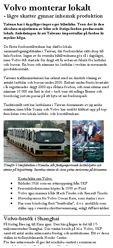 Textruta: Volvo monterar lokalt
- l&auml;gre skatter gynnar inhemsk produktion

Taiwan har i dagsl&auml;get inget eget bilm&auml;rke. Trots det &auml;r den absoluta majoriteten av bilar och &ouml;vriga fordon producerade lokalt. Anledningen &auml;r att Taiwans importtullar p&aring; fordon &auml;r mycket h&ouml;ga. 

De flesta fordonstillverkare har d&auml;rf&ouml;r lokala sammanfogningsfabriker i Taiwan, d&auml;r fordonsdelar s&auml;tts ihop till hela fordon. Ingen av de svenska biltillverkarna g&ouml;r s&aring; i dagsl&auml;get, men Volvo AB startade f&ouml;r drygt ett &aring;r sedan en fabrik f&ouml;r lastbilar och bussar. En buss och n&auml;rmare tio lastbilar i veckan &auml;r nuvarande produktionstakt.

Taiwans trafikministerium har r&auml;knat med en drastisk &ouml;kning av antalet lastbilar och bussar under 2005: Enbart under f&ouml;rsta kvartalet i &aring;r registrerades drygt 2300 nya s&aring;dana fordon, och man r&auml;knar med n&auml;rmare 10 000 n&auml;r &aring;ret &auml;r slut �V tack vare att m&aring;nga &aring;kerier och bussbolag just nu passar p&aring; att byta ut sin fordonspark.

Traditionellt sett har lastbilarna i Taiwan dominerats av japanska m&auml;rken, men b&aring;de Scania och Volvo har snabbt kl&auml;ttrat upp p&aring; top-fem-listan &ouml;ver lokala lastbils- och busstillverkare. 

    
Utanf&ouml;r Volvofabriken i Hsinchu st&aring;r f&auml;rdigimporterade lastbilshytter och v&auml;ntar p&aring; hops&auml;ttning. Inomhus v&auml;ntar de stora gr&ouml;na motorerna p&aring; detsamma.

Korta fakta om Volvo:
•	Bildades 1926 som en avknoppning fr&aring;n SKF
•	Personbilsdivisionen k&ouml;ptes &aring;r 1999 av Ford
•	Volvo &auml;ger numera b&aring;de Mack Trucks och Renault Trucks
•	Huvudsponsor f&ouml;r Volvo Ocean Race, som startar i nov.
•	Har som b&ouml;rsbolag flest ��hurtbullar��, d.v.s. anst&auml;llda som st&auml;ller upp i svenska idrottsevenemang, enligt Aff&auml;rsv&auml;rlden

Volvo-bes&ouml;k i Shanghai
P&aring; l&ouml;rdag &aring;ker jag till Kina igen. Den h&auml;r g&aring;ngen &auml;r det till 17-miljonersstaden Shanghai. D&auml;r v&auml;ntar bes&ouml;k p&aring; bl.a. Volvo, SKF samt ett antal andra intressanta f&ouml;retag och institutioner. Ett av dessa st&auml;llen &auml;r tio&aring;rsjubilerande Nordic Centre. 
F&ouml;r den intresserade s&aring; ger det nordiska centret i sommar en introduktionskurs till det moderna Kina, l&auml;s mer h&auml;r:
http://www.frick.nu/news/modernchina.pdf

