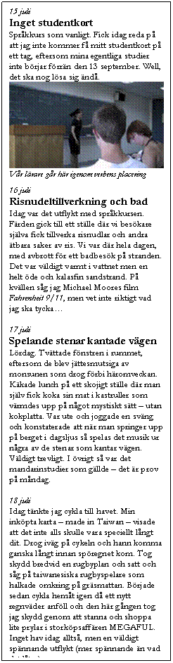 Textruta: 15 juli
Inget studentkort
Spr�kkurs som vanligt. Fick idag reda p� att jag inte kommer f� mitt studentkort p� ett tag, eftersom mina egentliga studier inte b�rjar f�rr�n den 13 september. Well, det ska nog l�sa sig �nd�.
 
V�r l�rare g�r h�r igenom verbens placering

16 juli
Risnudeltillverkning och bad
Idag var det utflykt med spr�kkursen. F�rden gick till ett st�lle d�r vi bes�kare sj�lva fick tillverka risnudlar och andra �tbara saker av ris. Vi var d�r hela dagen, med avbrott f�r ett badbes�k p� stranden. Det var v�ldigt varmt i vattnet men en helt �de och kalasfin sandstrand. P� kv�llen s�g jag Michael Moores film Fahrenheit 9/11, men vet inte riktigt vad jag ska tycka�

17 juli
Spelande stenar kantade v�gen
L�rdag. Tv�ttade f�nstren i rummet, eftersom de blev j�ttesmutsiga av monsunen som drog f�rbi h�romveckan. K�kade lunch p� ett skojigt st�lle d�r man sj�lv fick koka sin mat i kastruller som v�rmdes upp p� n�got mystiskt s�tt � utan kokplatta. Var ute och joggade en sv�ng och konstaterade att n�r man springer upp p� berget i dagsljus s� spelas det musik ur n�gra av de stenar som kantar v�gen. V�ldigt trevligt. I �vrigt s� var det mandarinstudier som g�llde � det �r prov p� m�ndag.

18 juli
Idag t�nkte jag cykla till havet. Min ink�pta karta � made in Taiwan � visade att det inte alls skulle vara speciellt l�ngt dit. Drog iv�g p� cykeln och hann komma ganska l�ngt innan sp�regnet kom. Tog skydd bredvid en rugbyplan och satt och s�g p� taiwanesiska rugbyspelare som halkade omkring p� gr�smattan. B�rjade sedan cykla hem�t igen d� ett nytt regnv�der anf�ll och den h�r g�ngen tog jag skydd genom att stanna och shoppa lite prylar i stork�psaff�ren MEGAFUL. Inget hav idag allts�, men en v�ldigt sp�nnande utflykt (mer sp�nnande �n vad det l�ter).

