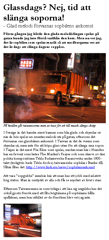 Textruta: Glassdags? Nej, tid att sl�nga soporna!
- Glad melodi f�rvarnar sopbilens ankomst

F�rsta g�ngen jag h�rde den glada melodislingan spelas p� gatan kunde jag inte f�rst� varifr�n den kom. Men nu vet jag, det �r sopbilen som spelar musik s� att medborgarna vet att det �r dags att sl�nga dagens sopp�se.

 
P� kv�llen g�r taiwaneserna man ur huse f�r att till musik sl�nga skr�p 

I Sverige �r det kanske mest barnen som blir glada och skyndar ut n�r de h�r spelas en munter melodi ute p� gatan, eftersom det f�rvarnar om glassbilens ankomst. I Taiwan �r det de vuxna som skyndar ut, men inte f�r att k�pa glass utan f�r att sl�nga sina sopor. I Taipei �r det mest F�r Elise som spelas, medan man h�r i Hsinchu har en favorit som heter The Maiden's Prayer och som skrevs av den polska komposit�ren Tekla Badarzewska-Baranowska under 1800-talet (troligtvis hade Tekla dock ej taiwanesiska sopbilar i �tanke d�).
S�h�r l�ter det: http://www.frick.nu/news/sopbilsmusik.mid

Att vara �sopgubbe� inneb�r h�r att man har ett jobb med relativt h�g status. Man �r omtyckt av alla och f�r se mycket av livet i stan. 

Eftersom Taiwaneserna �r som tokiga i att l�ra sig engelska har det ocks� gjorts f�rs�k med att l�ta h�gtalarna p� sopbilarna h�lla spr�kkurs, men hur utfallet av de f�rs�ken blev vet jag inte.

 
