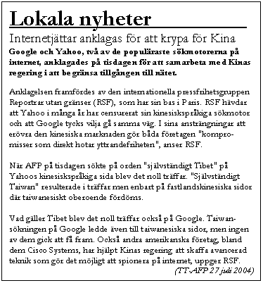 Textruta: Lokala nyheter                 .
Internetj�ttar anklagas f�r att krypa f�r Kina
Google och Yahoo, tv� av de popul�raste s�kmotorerna p� internet, anklagades p� tisdagen f�r att samarbeta med Kinas regering i att begr�nsa tillg�ngen till n�tet.

Anklagelsen framf�rdes av den internationella pressfrihetsgruppen Reportrar utan gr�nser (RSF), som har sin bas i Paris. RSF h�vdar att Yahoo i m�nga �r har censurerat sin kinesiskspr�kiga s�kmotor och att Google tycks vilja g� samma v�g. I sina anstr�ngningar att er�vra den kinesiska marknaden g�r b�da f�retagen "kompro-misser som direkt hotar yttrandefriheten", anser RSF.

N�r AFP p� tisdagen s�kte p� orden "sj�lvst�ndigt Tibet" p� Yahoos kinesiskspr�kiga sida blev det noll tr�ffar. "Sj�lvst�ndigt Taiwan" resulterade i tr�ffar men enbart p� fastlandskinesiska sidor d�r taiwanesiskt oberoende f�rd�ms. 

Vad g�ller Tibet blev det noll tr�ffar ocks� p� Google. Taiwan-s�kningen p� Google ledde �ven till taiwanesiska sidor, men ingen av dem gick att f� fram. Ocks� andra amerikanska f�retag, bland dem Cisco Systems, har hj�lpt Kinas regering att skaffa avancerad teknik som g�r det m�jligt att spionera p� internet, uppger RSF.
 (TT-AFP 27 juli 2004)
