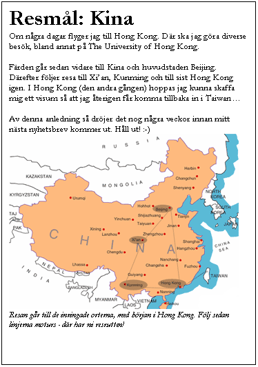 Textruta: Resm�l: Kina
Om n�gra dagar flyger jag till Hong Kong. D�r ska jag g�ra diverse bes�k, bland annat p� The University of Hong Kong. 

F�rden g�r sedan vidare till Kina och huvudstaden Beijing. D�refter f�ljer resa till Xi�an, Kunming och till sist Hong Kong igen. I Hong Kong (den andra g�ngen) hoppas jag kunna skaffa mig ett visum s� att jag �terigen f�r komma tillbaka in i Taiwan�

Av denna anledning s� dr�jer det nog n�gra veckor innan mitt n�sta nyhetsbrev kommer ut. H�ll ut! :-) 
 
Resan g�r till de inringade orterna, med b�rjan i Hong Kong. F�lj sedan linjerna moturs - d�r har ni resrutten!
