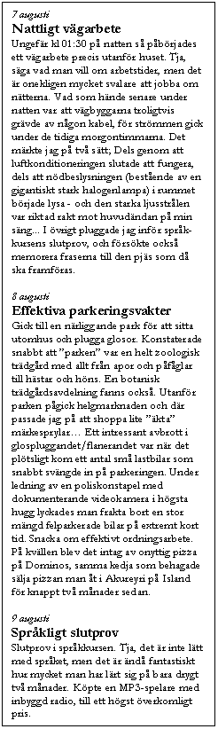 Textruta: 7 augusti
Nattligt v�garbete
Ungef�r kl 01:30 p� natten s� p�b�rjades ett v�garbete precis utanf�r huset. Tja, s�ga vad man vill om arbetstider, men det �r onekligen mycket svalare att jobba om n�tterna. Vad som h�nde senare under natten var att v�gbyggarna troligtvis gr�vde av n�gon kabel, f�r str�mmen gick under de tidiga morgontimmarna. Det m�rkte jag p� tv� s�tt; Dels genom att luftkonditioneringen slutade att fungera, dels att n�dbeslysningen (best�ende av en gigantiskt stark halogenlampa) i rummet b�rjade lysa - och den starka ljusstr�len var riktad rakt mot huvud�ndan p� min s�ng... I �vrigt pluggade jag inf�r spr�k-kursens slutprov, och f�rs�kte ocks� memorera fraserna till den pj�s som d� ska framf�ras.

8 augusti
Effektiva parkeringsvakter
Gick till en n�rliggande park f�r att sitta utomhus och plugga glosor. Konstaterade snabbt att �parken� var en helt zoologisk tr�dg�rd med allt fr�n apor och p�f�glar till h�star och h�ns. En botanisk tr�dg�rdsavdelning fanns ocks�. Utanf�r parken p�gick helgmarknaden och d�r passade jag p� att shoppa lite ��kta� m�rkesprylar� Ett intressant avbrott i glospluggandet/flanerandet var n�r det pl�tsligt kom ett antal sm� lastbilar som snabbt sv�ngde in p� parkeringen. Under ledning av en poliskonstapel med dokumenterande videokamera i h�gsta hugg lyckades man frakta bort en stor m�ngd felparkerade bilar p� extremt kort tid. Snacka om effektivt ordningsarbete. P� kv�llen blev det intag av onyttig pizza p� Dominos, samma kedja som behagade s�lja pizzan man �t i Akureyri p� Island f�r knappt tv� m�nader sedan.

9 augusti
Spr�kligt slutprov
Slutprov i spr�kkursen. Tja, det �r inte l�tt med spr�ket, men det �r �nd� fantastiskt hur mycket man har l�rt sig p� bara drygt tv� m�nader. K�pte en MP3-spelare med inbyggd radio, till ett h�gst �verkomligt pris.
