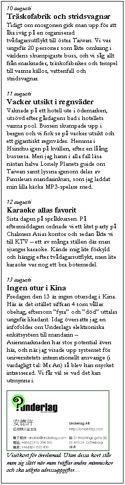 Textruta: 10 augusti
Tr�skofabrik och stridsvagnar
Tidigt om morgonen gick man upp f�r att �ka iv�g p� en organiserad tv�dagarsutflykt till �stra Taiwan. Vi var ungef�r 20 personer som �kte omkring i v�rldens skumpigaste buss, och vi s�g allt fr�n marknader, tr�skofabriker och tempel till varma k�llor, vattenfall och stridsvagnar.

11 augusti
Vacker utsikt i regnv�der
Vaknade p� ett hotell ute i �demarken, uts�vd efter g�rdagens bad i hotellets varma pool. Bussen skumpade upp i bergen och vi fick se p� vacker utsikt och ett gigantiskt regnv�der. Hemma i Hsinchu igen p� kv�llen, efter en l��ng bussresa. Men jag hann i alla fall l�sa n�stan halva Lonely Planets guide om Taiwan samt lyssna igenom delar av Pimsleurs mandarinkurs, som jag laddat min lilla k�cka MP3-spelare med.

12 augusti
Karaoke allas favorit
Sista dagen p� spr�kkursen. P� eftermiddagen ordnade vi ett litet party p� Chalmers Asias kontor och sedan �kte vi till KTV � ett av m�nga st�llen d�r man sjunger karaoke. K�nde mig lite f�rkyld och h�ngig efter tv�dagarsutflykt, men lite karaoke var nog ett bra botemedel. 

13 augusti
Ingen otur i Kina
Fredagen den 13 �r ingen otursdag i Kina. H�r �r det ist�llet siffran 4 som v�llar obehag, eftersom �fyra� och �d�d� uttalas ungef�r likadant. Idag �versatte jag en infofolder om Underlags elektroniska enk�tsystem till mandarin � Asienmarknaden har stor potential �ven h�r, och n�r jag visade upp systemet f�r universitetets internationellt ansvarige (i vardagligt tal: Mr An) s� blev han mycket intresserad. Vi f�r v�l se vad det kan utmynna i.

 
Visitkort f�r �verlevnad. Utan dessa kort st�r man sig sl�tt n�r man tr�ffar andra m�nniskor och ska utbyta adressuppgifter�

