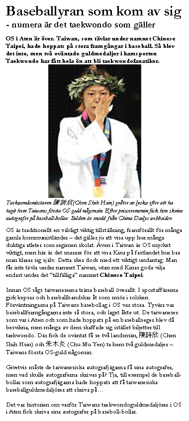 Textruta: Baseballyran som kom av sig
- numera �r det taekwondo som g�ller

OS i Aten �r �ver. Taiwan, som t�vlar under namnet Chinese Taipei, hade hoppats p� stora framg�ngar i baseball. S� blev det inte, men tv� ov�ntade guldmedaljer i kamsporten Taekwondo har f�tt hela �n att bli taekwondofanatiker. 
 
Taekwondom�staren 陳詩欣(Chen Shih Hsin) gr�ter av lycka efter att ha tagit hem Taiwans f�rsta OS-guld n�gonsin. Efter prisceremonin fick hon skriva autografer p� baseball-bollar. Bilden �r snodd fr�n China Dailys webbsidor.

OS �r traditionellt en v�ldigt viktig tillst�llning, framf�rallt f�r m�nga gamla kommunistl�nder � det g�ller ju att visa upp hur m�nga duktiga atleter som regimen skolat. �ven i Taiwan �r OS mycket viktigt, men h�r �r det snarare f�r att visa Kina p� fastlandet hur bra man klarar sig sj�lv. Detta sker dock med ett viktigt undantag: Man f�r inte t�vla under namnet Taiwan, utan med Kinas goda vilja endast under det �tillf�lliga� namnet Chinese Taipei.

Innan OS s�gs taiwaneserna tr�na baseball �verallt. I sportaff�rerna gick kepsar och baseballhandskar �t som sm�r i solsken. F�rv�ntningarna p� Taiwans basebollag i OS var stora. Tyv�rr var baseballframg�ngarna inte s� stora, och laget �kte ut. De taiwaneser som var i Aten och som hade hoppats p� en baseballseger blev d� besvikna, men m�nga av dem skaffade sig ist�llet biljetter till taekwondo. D�r fick de ov�ntat f� se tv� landsm�n, 陳詩欣 (Chen Shih Hsin) och 朱木炎 (Chu Mu Yen) ta hem tv� guldmedaljer � Taiwans f�rsta OS-guld n�gonsin. 

Givetvis m�ste de taiwanesiska autografj�garna f� sina autografer, men vad skulle autograferna skrivas p�? Tja, till exempel de baseball-bollar som autografj�garna hade hoppats att f� taiwanesiska baseballguldmedalj�rer att skriva p� 

Det var historien om varf�r Taiwans taekwondoguldmedalj�rer i OS i Aten fick skriva sina autografer p� baseboll-bollar. 
