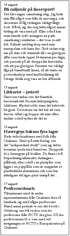 Textruta: 14 augusti
Bli miljon�r p� linsexport?
Det blev ingen orientering idag. Jag hade inte f�tt n�got svar fr�n de ansvariga, och dessutom s� l�g t�vlingen v�ldigt l�ngt bort. N�v�l, jag ska nog hitta n�gon annan t�vling att vara med p�. Eller ocks� kan man kanske sj�lv arrangera en park-orientering i n�rheten � det vore ju r�tt kul. K�kade middag ihop med min rumspolare och hans fru. Gick sedan iv�g ner p� stan och stannade till i en glas�gon-aff�r som hade �ppet 24 timmar per dygn, och passade p� att shoppa lite linsv�tska och ett par glas�gon. Priserna var v�ldigt l�ga p� framf�rallt linser, s� att starta en postordershop med linsf�rs�ljning till Sverige skulle nog vara en bra aff�rsid�.

15 augusti
Lihkorist � javisst!
Skrev ner tankar om det framtida kass�rsarbetet f�r min link�pingsk�r, Lihk�ren. Mycket jobb, men det beh�vde bli gjort. Dessutom var det kul att vara kass�r, vilket jag hoppas att min efter-tr�dare ocks� tycker att det �r.

16 augusti
Havregryn bakom fyra lager
Hade videokonferens med folk fr�n Chalmers. Skrev p� mitt f�rslag om det �independent study� som jag delvis kommer syssla med fram�ver. Shoppade bl.a. havregryn p� kv�llen. De finns i tv� f�rpackningsalternativ; Antingen i pl�tburk, eller ocks� i en plastp�se som ligger i en pappl�da som �r omg�rdat av plastbekl�dd aluminium och som har ytterligare ett lager plast utanp� det�

17 augusti
Professorslunch
Tillsammans med de andra representanterna fr�n Chalmers Asia s� lunchade jag med n�gra professorer. Bland annat pratade vi om det bes�k i G�teborg om tv� veckor som tio professorer fr�n NCTU ska g�ra. D� ska professorerna bl.a. vara med vid invigningen av NCTU:s Europakontor p� Chalmers.
