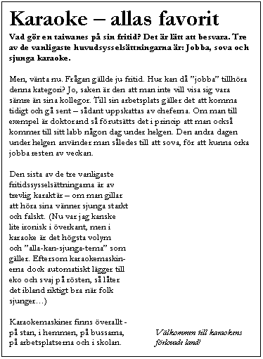 Textruta: Karaoke � allas favorit 
Vad g�r en taiwanes p� sin fritid? Det �r l�tt att besvara. Tre av de vanligaste huvudsyssels�ttningarna �r: Jobba, sova och sjunga karaoke.

Men, v�nta nu. Fr�gan g�llde ju fritid. Hur kan d� �jobba� tillh�ra denna kategori? Jo, saken �r den att man inte vill visa sig vara s�mre �n sina kollegor. Till sin arbetsplats g�ller det att komma tidigt och g� sent � s�dant uppskattas av cheferna. Om man till exempel �r doktorand s� f�ruts�tts det i princip att man ocks� kommer till sitt labb n�gon dag under helgen. Den andra dagen under helgen anv�nder man s�ledes till att sova, f�r att kunna orka jobba resten av veckan.

Den sista av de tre vanligaste
fritidssyssels�ttningarna �r av 
trevlig karakt�r � om man gillar
att h�ra sina v�nner sjunga starkt
och falskt. (Nu var jag kanske 
lite ironisk i �verkant, men i 
karaoke �r det h�gsta volym 
och �alla-kan-sjunga-tema� som 
g�ller. Eftersom karaokemaskin-
erna dock automatiskt l�gger till
eko och svaj p� r�sten, s� l�ter 
det ibland riktigt bra n�r folk 
sjunger�)

Karaokemaskiner finns �verallt - 
p� stan, i hemmen, p� bussarna,	     V�lkommen till karaokens
p� arbetsplatserna och i skolan.	     f�rlovade land!
