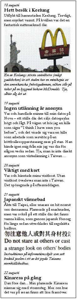 Textruta: 18 augusti
Hett bes�k i Keelung
Utflykt till hamnstaden Keelung. Trevligt, men mycket varmt. P� kv�llen var det en fantastisk nattmarknad d�r.
 
En av Keelungs st�rsta sev�rdheter (enligt guideboken) �r att staden har en minikopia av den amerikanska frihetsgudinnan, vilken st�r p� taket p� en byggnad bakom McDonalds. Tja, s�h�r s�g det ut.

19 augusti
Ingen utl�nning �r anonym
Var och handlade minne till min dator p� Nova � ett st�lle d�r det s�ljs datorprylar h�gt och l�gt. P� v�gen ut h�r jag en kille som s�ger �I think I have seen you before�, och det visade sig vara en kille som arbetade som servit�r p� en k�ttbullesopprestaurang nere p� stan. Han k�nde igen mig fr�n n�r jag var d�r f�r n�gon vecka sedan. Tja, man �r inte direkt anonym som v�sterl�nning i Taiwan�

20 augusti
Viktigt med kort
Var och h�mtade mina visitkort. Utan visitkort �verlever man inte i Taiwan. 
Det sp�regnade p� eftermiddagen. 

21 augusti
Japanskt v�rmebad
�kte till Taipei, eller snarare en bit norrut om densamma. Flanerade p� marknaden, men var ocks� p� ett st�lle d�r det fanns varma k�llor, som genom japansk f�rsorg f�r l�nge sedan utvecklades till regelr�tta badhus. 
 
Instruktioner p� informationsskylt som satt bredvid poolen i ett av det pryda Taiwans varmk�llobadhus.

22 augusti
Kinaresa p� g�ng
Dan f�re dan... Min planerade Kinaresa n�rmar sig med stormsteg. Mer om hur det var p� resan finns att l�sa fram�ver.
