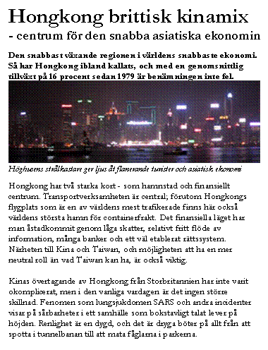 Textruta: Hongkong brittisk kinamix
- centrum f&ouml;r den snabba asiatiska ekonomin

Den snabbast v&auml;xande regionen i v&auml;rldens snabbaste ekonomi. S&aring; har Hongkong ibland kallats, och med en genomsnittlig tillv&auml;xt p&aring; 16 procent sedan 1979 &auml;r ben&auml;mningen inte fel.
 
H&ouml;ghusens str&aring;lkastare ger ljus &aring;t flanerande turister och asiatisk ekonomi

Hongkong har tv&aring; starka kort - som hamnstad och finansiellt centrum. Transportverksamheten &auml;r central; f&ouml;rutom Hongkongs flygplats som &auml;r en av v&auml;rldens mest trafikerade finns h&auml;r ocks&aring; v&auml;rldens st&ouml;rsta hamn f&ouml;r containerfrakt. Det finansiella l&auml;get har man &aring;stadkommit genom l&aring;ga skatter, relativt fritt fl&ouml;de av information, m&aring;nga banker och ett v&auml;l etablerat r&auml;ttssystem. N&auml;rheten till Kina och Taiwan, och m&ouml;jligheten att ha en mer neutral roll &auml;n vad Taiwan kan ha, &auml;r ocks&aring; viktig.

Kinas &ouml;vertagande av Hongkong fr&aring;n Storbritannien har inte varit okomplicerat, men i den vanliga vardagen &auml;r det ingen st&ouml;rre skillnad. Fenomen som lungsjukdomen SARS och andra incidenter visar p&aring; s&aring;rbarheter i ett samh&auml;lle som bokstavligt talat lever p&aring; h&ouml;jden. Renlighet &auml;r en dygd, och det &auml;r dryga b&ouml;ter p&aring; allt fr&aring;n att spotta i tunnelbanan till att mata f&aring;glarna i parkerna.



