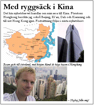 Textruta: Med ryggs&auml;ck i Kina
Det h&auml;r nyhetsbrevet handlar om min resa till Kina. F&ouml;rutom Hongkong bes&ouml;kte jag ocks&aring; Beijing, Xi��an, Dali och Kunming och till sist Hong Kong igen. Forts&auml;ttning f&ouml;ljer i n&auml;sta nyhetsbrev.
     
Resan gick till &ouml;sterland, med b&ouml;rjan bland de h&ouml;ga husen i Hongkong.
  �V Hejhej fr&aring;n mig!
