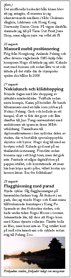 Textruta: (forts.)
Det inofficiella beskedet fr&aring;n k&ouml;ren blev att jag antagits, s&aring; numera &auml;r jag icken&auml;rvarande medlem i b&aring;de Chalmers s&aring;ngk&ouml;r, Lihk&ouml;ren och Hong Kong University Union Choir. P&aring; v&auml;gen d&auml;rifr&aring;n stannade jag till p&aring; Time Out Fruit Juice Shop, men n&aring;gon juice var sv&aring;rt att f&aring;.

26 augusti
Manuell mobil positionering
Fl&ouml;g fr&aring;n Hongkong. Anl&auml;nde Peking och efter diverse v&auml;gledande SMS-hj&auml;lp fr&aring;n kompisen Hugo s&aring; hittade jag r&auml;tt. K&auml;kade mat med honom och sedan &aring;kte vi ut och tittade p&aring; det st&auml;lle d&auml;r de olympiska spelen ska h&aring;llas &aring;r 2008.

27 augusti
Nokialunch och kl&auml;dshopping
B&ouml;rjade dagen med lite shopping av j&auml;tte&auml;kta m&auml;rkeskl&auml;der. Tr&auml;ffade sedan n&auml;sta kompis, Karin, p&aring; hotellet. &Aring;t lunch tillsammans med en kille som jobbar p&aring; Nokia i Peking. Gick och kollade in ett tempel, s&aring; att vi fick det gjort och &aring;kte d&auml;refter till Jiao Tung-universitetet med ambitionen att spana in deras MBA-utbildning. Tunnelbana till diplomatkvarteren i den syd&ouml;stra delen av staden, d&auml;r vi best&auml;llde specialuppsydda skjortor och byxor. Hugo slog till med en kostym ocks&aring;. K&auml;kade god mat p&aring; en thail&auml;ndsk restaurang. F&ouml;rs&ouml;kte sedan komma upp i ett h&ouml;gt torn, men det gick inte. Printade ut n&aring;gra digitalfoton p&aring; papper ist&auml;llet, och konstaterade att man h&auml;r kan k&ouml;pa sprit i p&aring;se, vilket kostar sju kronor litern. Bra f&ouml;r folkh&auml;lsan?

28 augusti
Flagghissning med parad
Hyrde cyklar. S&aring;g flagghissningen p&aring; himmelska fridens torg. &Aring;t frukost i en park, d&auml;r jag visade Hugo och Karin mina tillf&ouml;rskansade kunskaper i Kung Fu. Spanade in den f&ouml;rbjudna staden, och hade under tiden Roger Moore i &ouml;ronen. Internettade lite, till dess att Hugo kom med Kinas dyraste solkr&auml;m. T&auml;nkte kolla in Mao, men kom inte in. Tog ist&auml;llet kort p&aring; sm&aring; s&ouml;ta kinesbarn och cyklade sedan iv&auml;g till Peking Zoo.
 
F&ouml;rbjudna staden, f&ouml;rbjudet tidigt om morgonen
