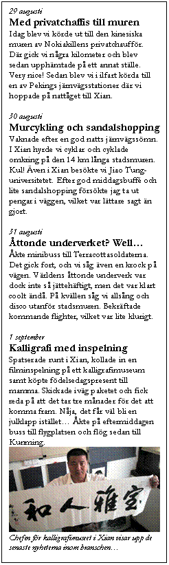 Textruta: 29 augusti
Med privatchaffis till muren
Idag blev vi k&ouml;rde ut till den kinesiska muren av Nokiakillens privatchauff&ouml;r. D&auml;r gick vi n&aring;gra kilometer och blev sedan upph&auml;mtade p&aring; ett annat st&auml;lle. Very nice! Sedan blev vi i ilfart k&ouml;rda till en av Pekings j&auml;rnv&auml;gsstationer d&auml;r vi hoppade p&aring; natt&aring;get till Xian.

30 augusti
Murcykling och sandalshopping
Vaknade efter en god natts j&auml;rnv&auml;gss&ouml;mn. I Xian hyrde vi cyklar och cyklade omkring p&aring; den 14 km l&aring;nga stadsmuren. Kul! &Auml;ven i Xian bes&ouml;kte vi Jiao Tung-universitetet. Efter god middagsbuff&eacute; och lite sandalshopping f&ouml;rs&ouml;kte jag ta ut pengar i v&auml;ggen, vilket var l&auml;ttare sagt &auml;n gjort. 

31 augusti
&Aring;ttonde underverket? Well�K
&Aring;kte minibuss till Terracottasoldaterna. Det gick fort, och vi s&aring;g &auml;ven en krock p&aring; v&auml;gen. V&auml;rldens &aring;ttonde underverk var dock inte s&aring; j&auml;tteh&auml;ftigt, men det var klart coolt &auml;nd&aring;. P&aring; kv&auml;llen s&aring;g vi alls&aring;ng och disco utanf&ouml;r stadsmuren. Bekr&auml;ftade kommande flighter, vilket var lite klurigt.

1 september
Kalligrafi med inspelning
Spatserade runt i Xian, kollade in en filminspelning p&aring; ett kalligrafimuseum samt k&ouml;pte f&ouml;delsedagspresent till mamma. Skickade iv&auml;g paketet och fick reda p&aring; att det tar tre m&aring;nader f&ouml;r det att komma fram. N&aring;ja, det f&aring;r v&auml;l bli en julklapp ist&auml;llet�K &Aring;kte p&aring; eftermiddagen buss till flygplatsen och fl&ouml;g sedan till Kunming. 
 
Chefen f&ouml;r kalligrafimuseet i Xian visar upp de senaste nyheterna inom branschen�K
