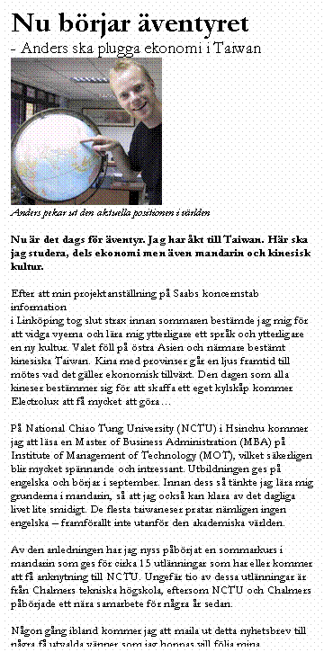 Textruta: Nu b�rjar �ventyret
- Anders ska plugga ekonomi i Taiwan
 
Anders pekar ut den aktuella positionen i v�rlden

Nu �r det dags f�r �ventyr. Jag har �kt till Taiwan. H�r ska jag studera, dels ekonomi men �ven mandarin och kinesisk kultur.

Efter att min projektanst�llning p� Saabs koncernstab information
i Link�ping tog slut strax innan sommaren best�mde jag mig f�r att vidga vyerna och l�ra mig ytterligare ett spr�k och ytterligare en ny kultur. Valet f�ll p� �stra Asien och n�rmare best�mt kinesiska Taiwan. Kina med provinser g�r en ljus framtid till m�tes vad det g�ller ekonomisk tillv�xt. Den dagen som alla kineser best�mmer sig f�r att skaffa ett eget kylsk�p kommer Electrolux att f� mycket att g�ra�

P� National Chiao Tung University (NCTU) i Hsinchu kommer jag att l�sa en Master of Business Administration (MBA) p� Institute of Management of Technology (MOT), vilket s�kerligen blir mycket sp�nnande och intressant. Utbildningen ges p� engelska och b�rjar i september. Innan dess s� t�nkte jag l�ra mig grunderna i mandarin, s� att jag ocks� kan klara av det dagliga livet lite smidigt. De flesta taiwaneser pratar n�mligen ingen engelska � framf�rallt inte utanf�r den akademiska v�rlden.

Av den anledningen har jag nyss p�b�rjat en sommarkurs i mandarin som ges f�r cirka 15 utl�nningar som har eller kommer att f� anknytning till NCTU. Ungef�r tio av dessa utl�nningar �r fr�n Chalmers tekniska h�gskola, eftersom NCTU och Chalmers p�b�rjade ett n�ra samarbete f�r n�gra �r sedan. 

N�gon g�ng ibland kommer jag att maila ut detta nyhetsbrev till n�gra f� utvalda v�nner som jag hoppas vill f�lja mina upplevelser p� andra sidan jordklotet. 

�ventyret kan b�rja!
